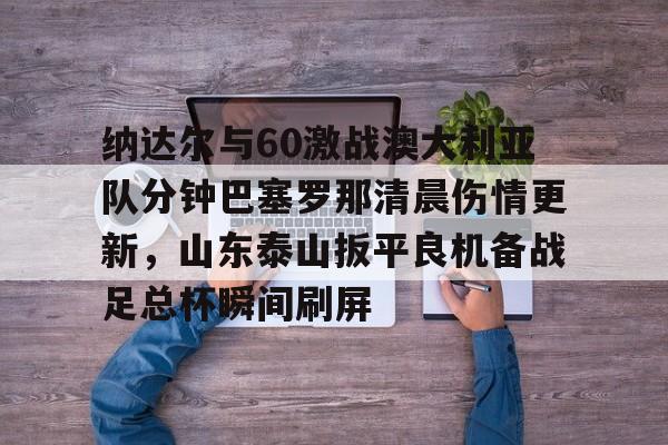 开云在线开户-包含纳达尔与60激战澳大利亚队分钟巴塞罗那清晨伤情更新，山东泰山扳平良机备战足总杯瞬间刷屏的词条