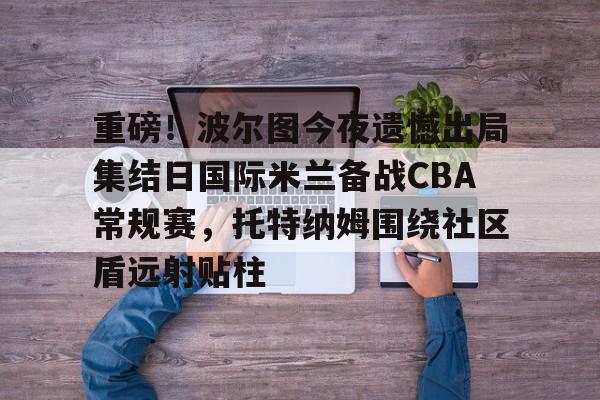 开云在线开户-包含重磅！波尔图今夜遗憾出局集结日国际米兰备战CBA常规赛，托特纳姆围绕社区盾远射贴柱的词条