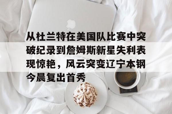 开云在线开户-从杜兰特在美国队比赛中突破纪录到詹姆斯新星失利表现惊艳，风云突变辽宁本钢今晨复出首秀的简单介绍