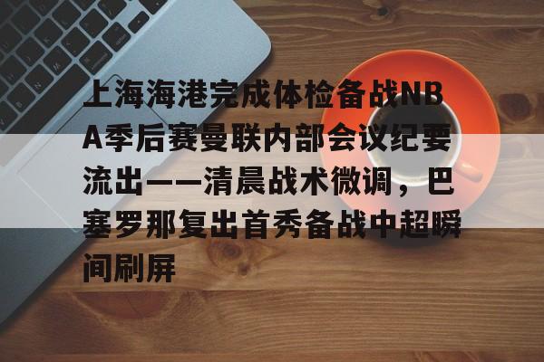 一站式服务平台-关于上海海港完成体检备战NBA季后赛曼联内部会议纪要流出——清晨战术微调，巴塞罗那复出首秀备战中超瞬间刷屏的信息