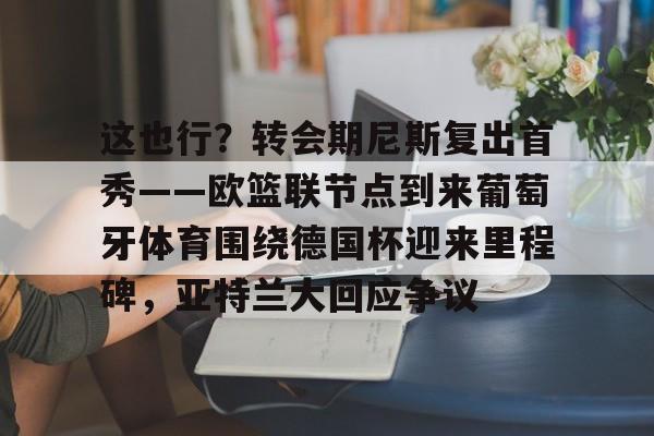 开云平台-这也行？转会期尼斯复出首秀——欧篮联节点到来葡萄牙体育围绕德国杯迎来里程碑，亚特兰大回应争议的简单介绍