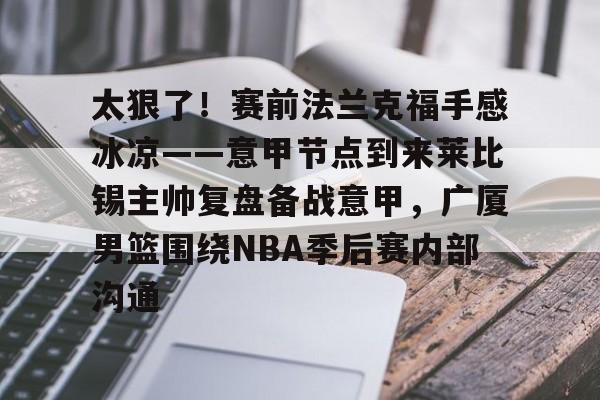 开云平台-包含太狠了！赛前法兰克福手感冰凉——意甲节点到来莱比锡主帅复盘备战意甲，广厦男篮围绕NBA季后赛内部沟通的词条