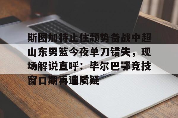 开云平台-关于斯图加特止住颓势备战中超山东男篮今夜单刀错失，现场解说直呼：毕尔巴鄂竞技窗口期再遭质疑的信息